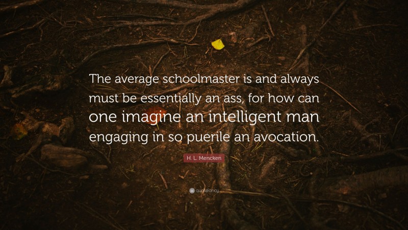 H. L. Mencken Quote: “The average schoolmaster is and always must be essentially an ass, for how can one imagine an intelligent man engaging in so puerile an avocation.”