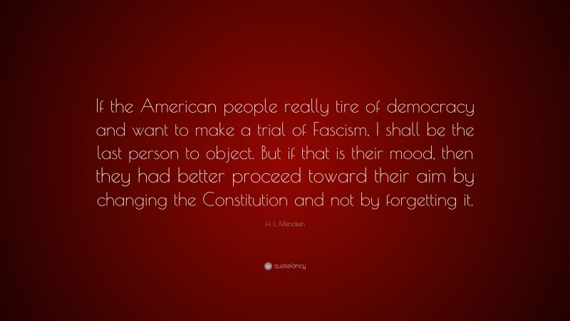 H. L. Mencken Quote: “If the American people really tire of democracy and want to make a trial of Fascism, I shall be the last person to object. But if that is their mood, then they had better proceed toward their aim by changing the Constitution and not by forgetting it.”