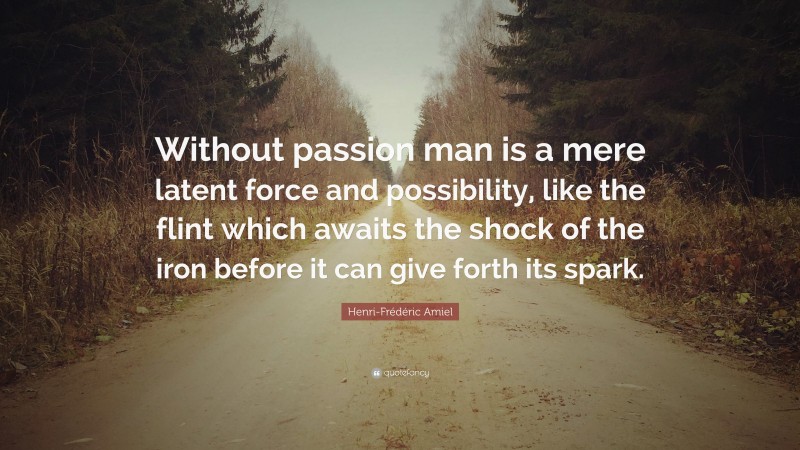 Henri-Frédéric Amiel Quote: “Without passion man is a mere latent force and possibility, like the flint which awaits the shock of the iron before it can give forth its spark.”