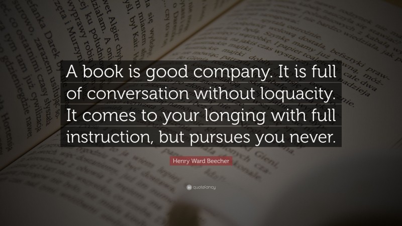 Henry Ward Beecher Quote: “A book is good company. It is full of conversation without loquacity. It comes to your longing with full instruction, but pursues you never.”