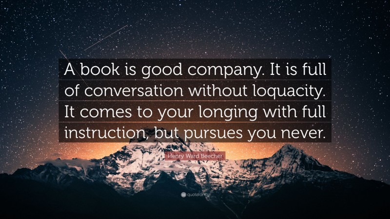 Henry Ward Beecher Quote: “A book is good company. It is full of conversation without loquacity. It comes to your longing with full instruction, but pursues you never.”
