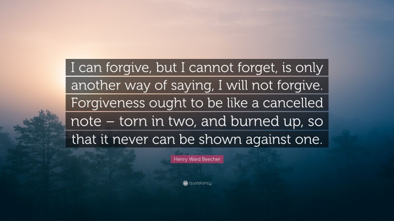 Henry Ward Beecher Quote: “I can forgive, but I cannot forget, is only another way of saying, I will not forgive. Forgiveness ought to be like a cancelled note – torn in two, and burned up, so that it never can be shown against one.”