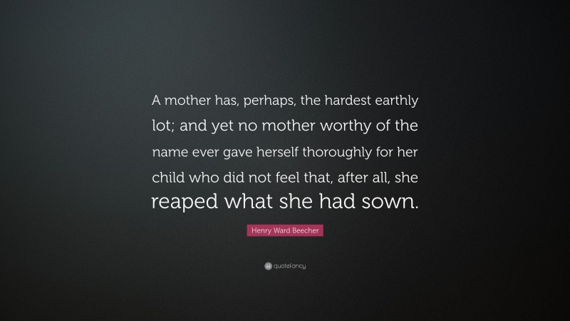 Henry Ward Beecher Quote: “A mother has, perhaps, the hardest earthly lot; and yet no mother worthy of the name ever gave herself thoroughly for her child who did not feel that, after all, she reaped what she had sown.”