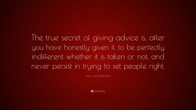 Henry Ward Beecher Quote: “The true secret of giving advice is, after you have honestly given it, to be perfectly indifferent whether it is taken or not, and never persist in trying to set people right.”
