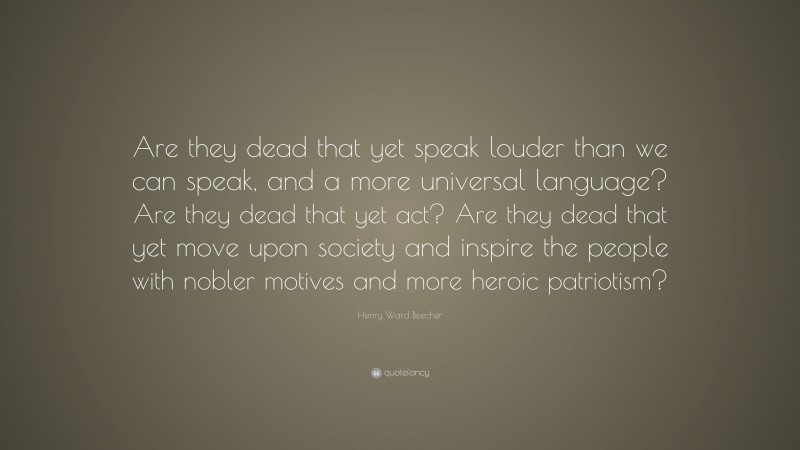 Henry Ward Beecher Quote: “Are they dead that yet speak louder than we can speak, and a more universal language? Are they dead that yet act? Are they dead that yet move upon society and inspire the people with nobler motives and more heroic patriotism?”