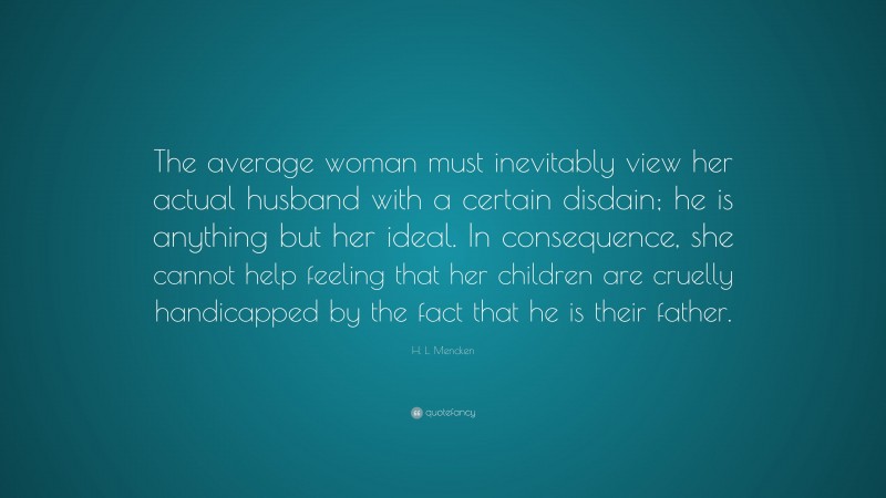H. L. Mencken Quote: “The average woman must inevitably view her actual husband with a certain disdain; he is anything but her ideal. In consequence, she cannot help feeling that her children are cruelly handicapped by the fact that he is their father.”