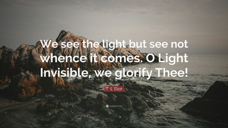 T. S. Eliot Quote: “We see the light but see not whence it comes. O Light Invisible, we glorify Thee!”