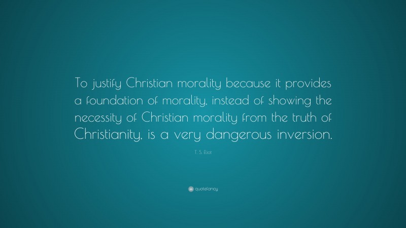 T. S. Eliot Quote: “To justify Christian morality because it provides a foundation of morality, instead of showing the necessity of Christian morality from the truth of Christianity, is a very dangerous inversion.”