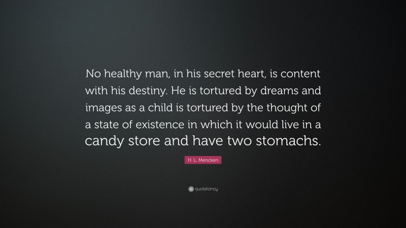 H. L. Mencken Quote: “No healthy man, in his secret heart, is content with his destiny. He is tortured by dreams and images as a child is tortured by the thought of a state of existence in which it would live in a candy store and have two stomachs.”