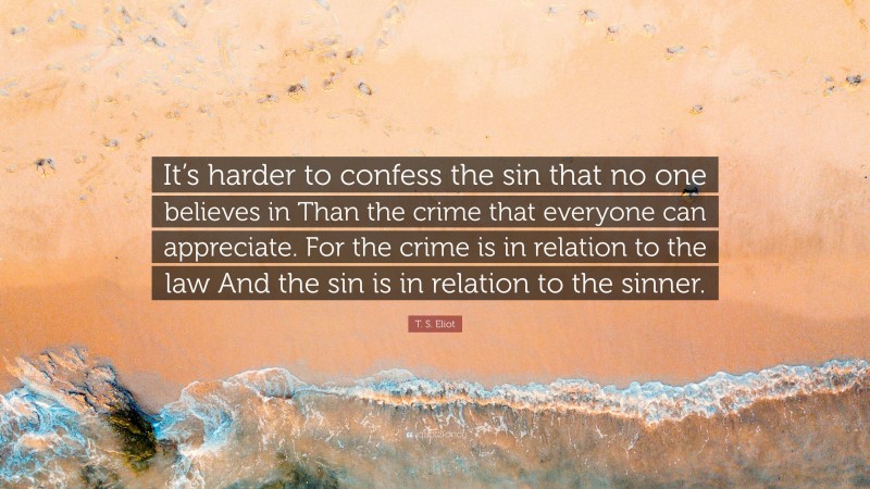 T. S. Eliot Quote: “It’s harder to confess the sin that no one believes in Than the crime that everyone can appreciate. For the crime is in relation to the law And the sin is in relation to the sinner.”