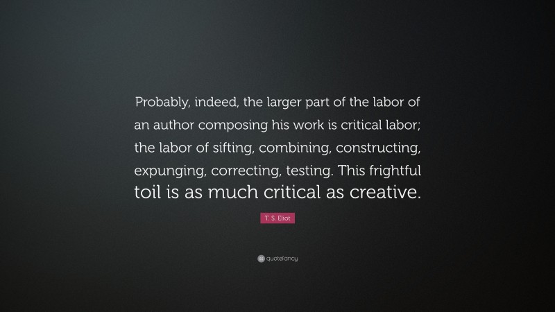 T. S. Eliot Quote: “Probably, indeed, the larger part of the labor of an author composing his work is critical labor; the labor of sifting, combining, constructing, expunging, correcting, testing. This frightful toil is as much critical as creative.”