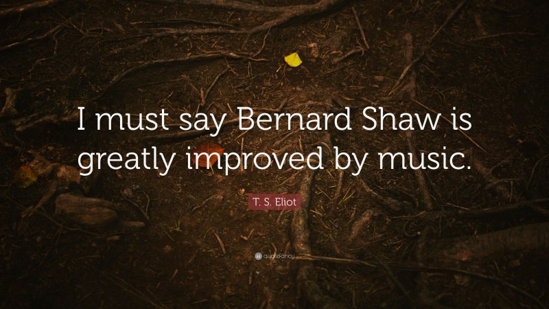 T. S. Eliot Quote: “I must say Bernard Shaw is greatly improved by music.”