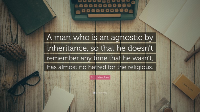 H. L. Mencken Quote: “A man who is an agnostic by inheritance, so that he doesn’t remember any time that he wasn’t, has almost no hatred for the religious.”