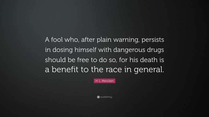 H. L. Mencken Quote: “A fool who, after plain warning, persists in dosing himself with dangerous drugs should be free to do so, for his death is a benefit to the race in general.”
