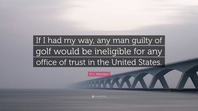H. L. Mencken Quote: “If I had my way, any man guilty of golf would be ineligible for any office of trust in the United States.”