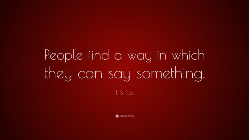 T. S. Eliot Quote: “People find a way in which they can say something.”