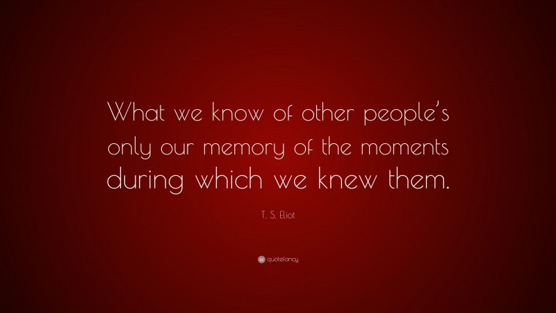 T. S. Eliot Quote: “What we know of other people’s only our memory of the moments during which we knew them.”