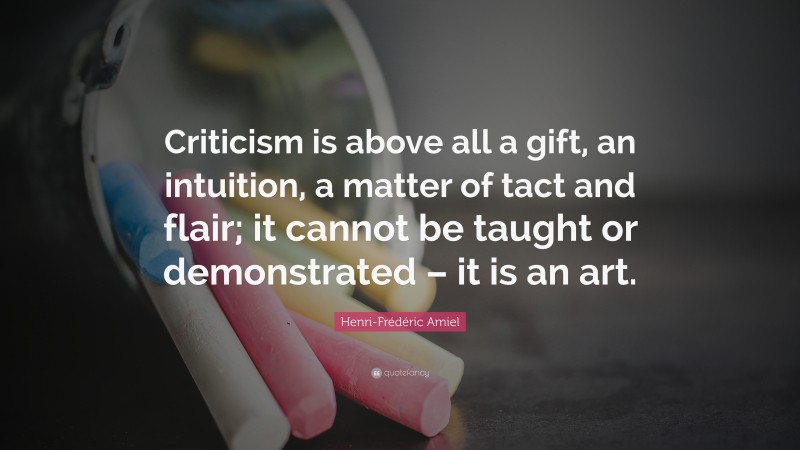 Henri-Frédéric Amiel Quote: “Criticism is above all a gift, an intuition, a matter of tact and flair; it cannot be taught or demonstrated – it is an art.”