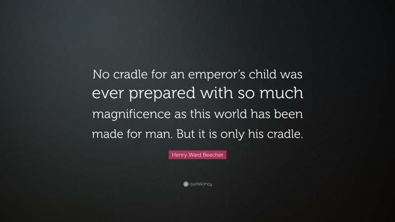 Henry Ward Beecher Quote: “No cradle for an emperor’s child was ever prepared with so much magnificence as this world has been made for man. But it is only his cradle.”