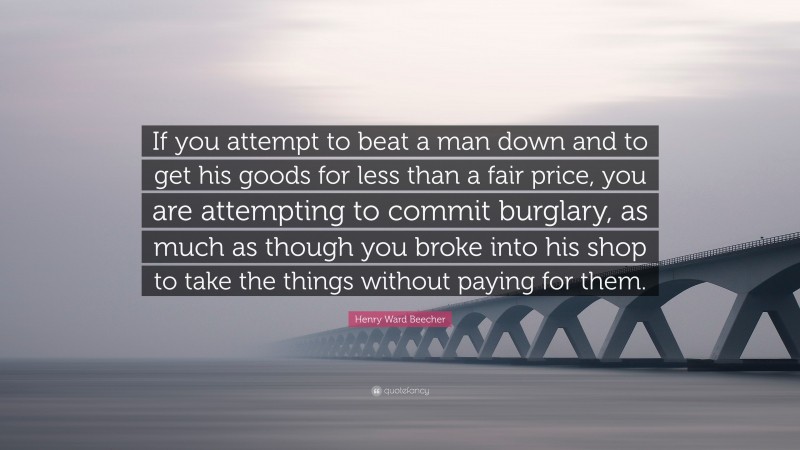 Henry Ward Beecher Quote: “If you attempt to beat a man down and to get his goods for less than a fair price, you are attempting to commit burglary, as much as though you broke into his shop to take the things without paying for them.”