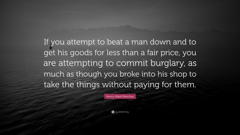 Henry Ward Beecher Quote: “If you attempt to beat a man down and to get his goods for less than a fair price, you are attempting to commit burglary, as much as though you broke into his shop to take the things without paying for them.”