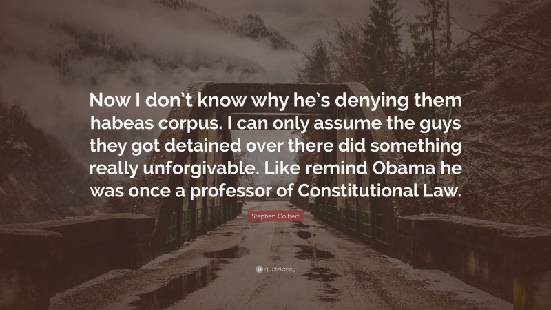 Stephen Colbert Quote: “Now I don’t know why he’s denying them habeas corpus. I can only assume the guys they got detained over there did something really unforgivable. Like remind Obama he was once a professor of Constitutional Law.”