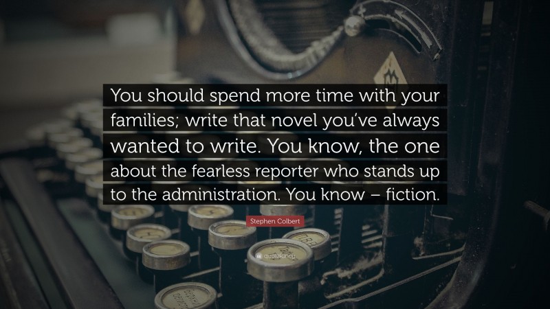 Stephen Colbert Quote: “You should spend more time with your families; write that novel you’ve always wanted to write. You know, the one about the fearless reporter who stands up to the administration. You know – fiction.”