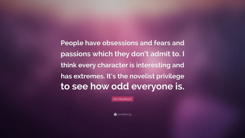 Iris Murdoch Quote: “People have obsessions and fears and passions which they don’t admit to. I think every character is interesting and has extremes. It’s the novelist privilege to see how odd everyone is.”