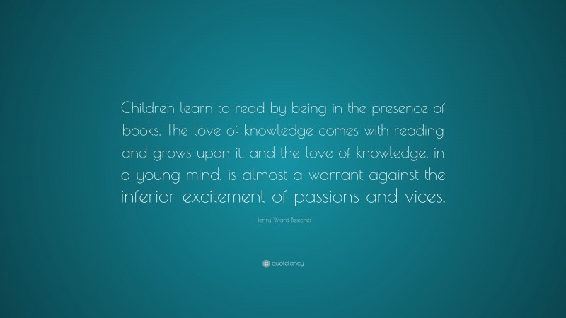 Henry Ward Beecher Quote: “Children learn to read by being in the presence of books. The love of knowledge comes with reading and grows upon it. and the love of knowledge, in a young mind, is almost a warrant against the inferior excitement of passions and vices.”