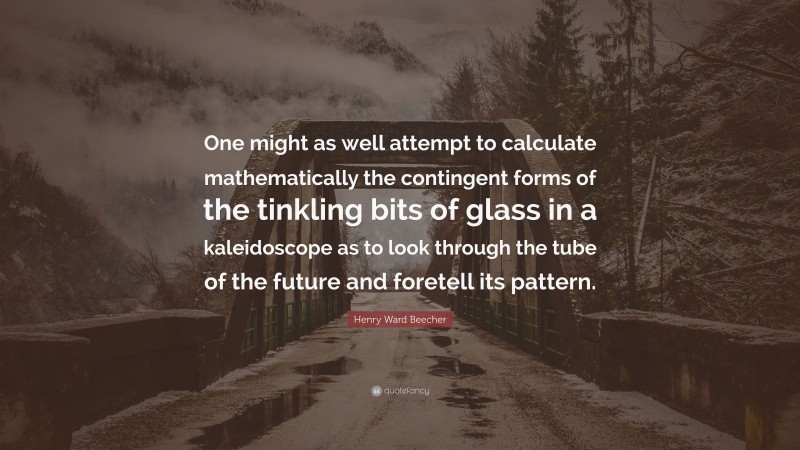 Henry Ward Beecher Quote: “One might as well attempt to calculate mathematically the contingent forms of the tinkling bits of glass in a kaleidoscope as to look through the tube of the future and foretell its pattern.”
