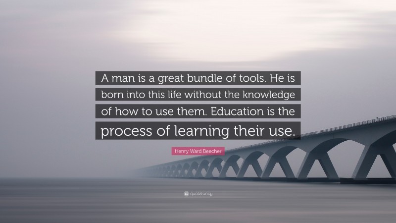 Henry Ward Beecher Quote: “A man is a great bundle of tools. He is born into this life without the knowledge of how to use them. Education is the process of learning their use.”