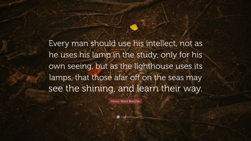 Henry Ward Beecher Quote: “Every man should use his intellect, not as he uses his lamp in the study, only for his own seeing, but as the lighthouse uses its lamps, that those afar off on the seas may see the shining, and learn their way.”