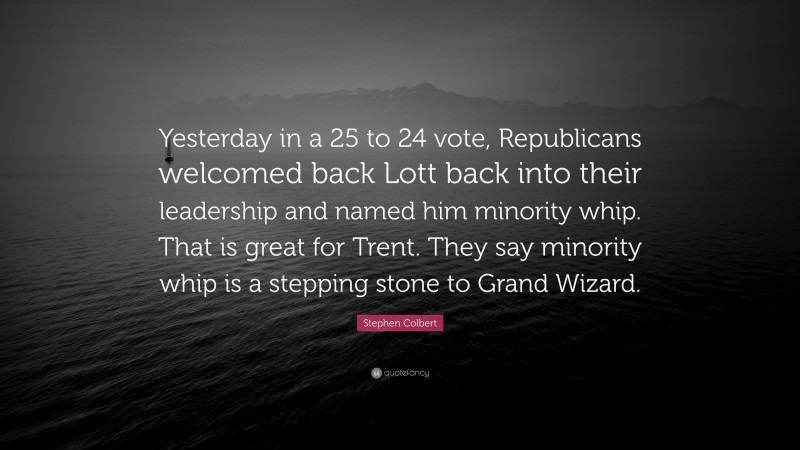 Stephen Colbert Quote: “Yesterday in a 25 to 24 vote, Republicans welcomed back Lott back into their leadership and named him minority whip. That is great for Trent. They say minority whip is a stepping stone to Grand Wizard.”