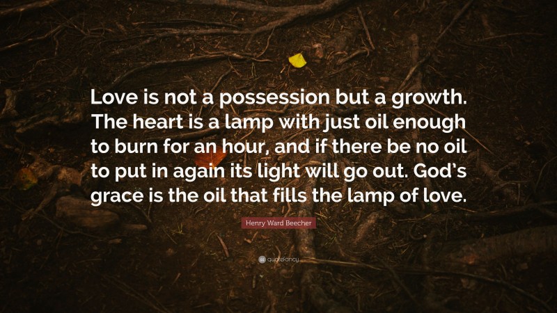 Henry Ward Beecher Quote: “Love is not a possession but a growth. The heart is a lamp with just oil enough to burn for an hour, and if there be no oil to put in again its light will go out. God’s grace is the oil that fills the lamp of love.”