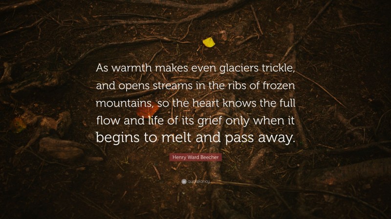 Henry Ward Beecher Quote: “As warmth makes even glaciers trickle, and opens streams in the ribs of frozen mountains, so the heart knows the full flow and life of its grief only when it begins to melt and pass away.”