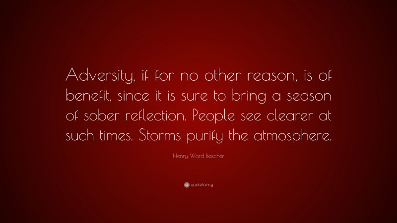 Henry Ward Beecher Quote: “Adversity, if for no other reason, is of benefit, since it is sure to bring a season of sober reflection. People see clearer at such times. Storms purify the atmosphere.”