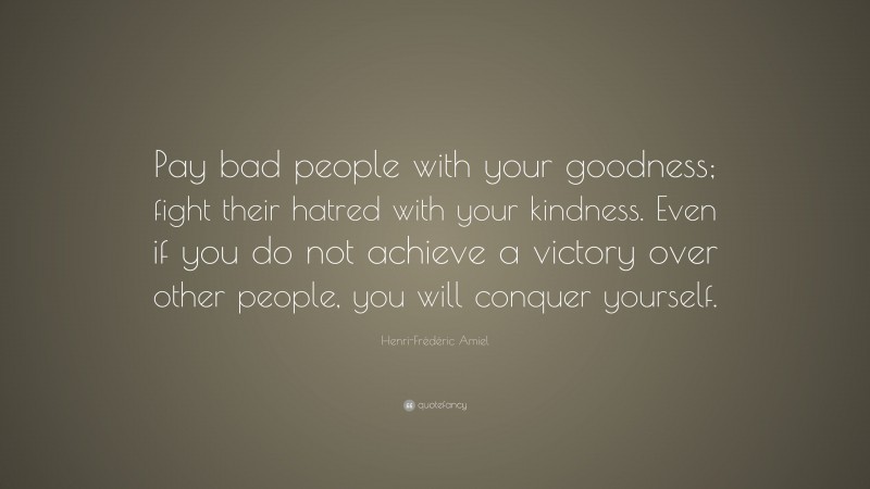 Henri-Frédéric Amiel Quote: “Pay bad people with your goodness; fight their hatred with your kindness. Even if you do not achieve a victory over other people, you will conquer yourself.”