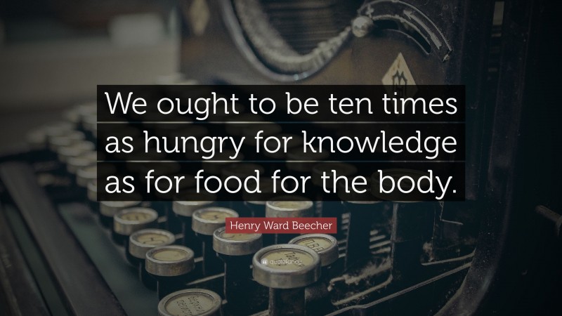 Henry Ward Beecher Quote: “We ought to be ten times as hungry for knowledge as for food for the body.”