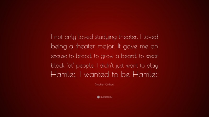 Stephen Colbert Quote: “I not only loved studying theater, I loved being a theater major. It gave me an excuse to brood, to grow a beard, to wear black ‘at’ people. I didn’t just want to play Hamlet, I wanted to be Hamlet.”