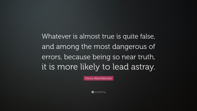 Henry Ward Beecher Quote: “Whatever is almost true is quite false, and among the most dangerous of errors, because being so near truth, it is more likely to lead astray.”