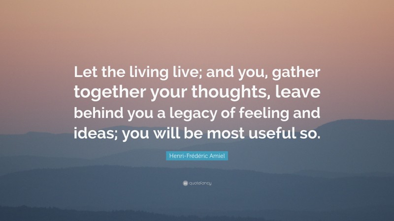 Henri-Frédéric Amiel Quote: “Let the living live; and you, gather together your thoughts, leave behind you a legacy of feeling and ideas; you will be most useful so.”