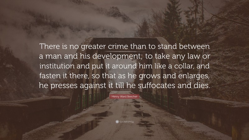 Henry Ward Beecher Quote: “There is no greater crime than to stand between a man and his development; to take any law or institution and put it around him like a collar, and fasten it there, so that as he grows and enlarges, he presses against it till he suffocates and dies.”
