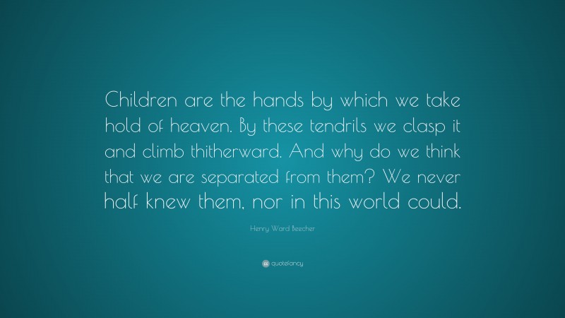 Henry Ward Beecher Quote: “Children are the hands by which we take hold of heaven. By these tendrils we clasp it and climb thitherward. And why do we think that we are separated from them? We never half knew them, nor in this world could.”