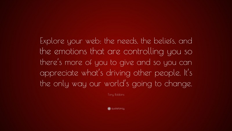 Tony Robbins Quote: “Explore your web: the needs, the beliefs, and the emotions that are controlling you so there’s more of you to give and so you can appreciate what’s driving other people. It’s the only way our world’s going to change.”