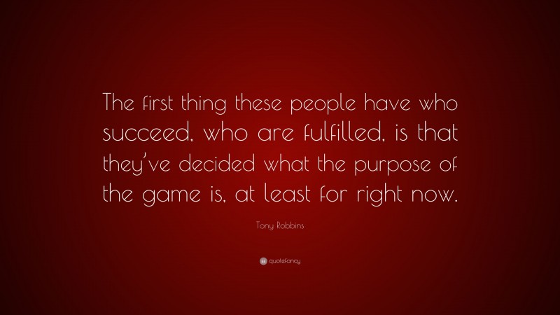 Tony Robbins Quote: “The first thing these people have who succeed, who are fulfilled, is that they’ve decided what the purpose of the game is, at least for right now.”