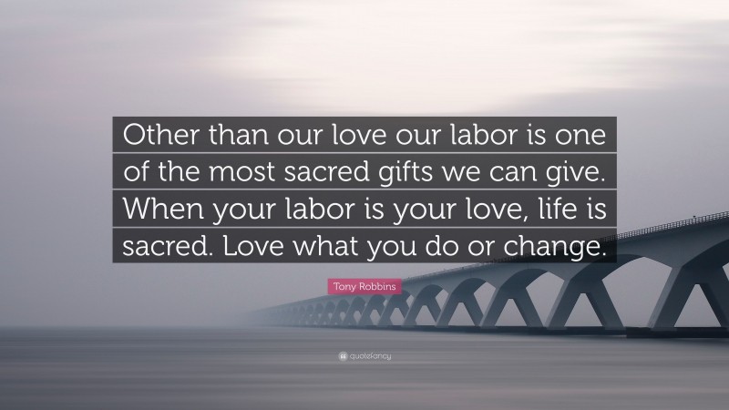Tony Robbins Quote: “Other than our love our labor is one of the most sacred gifts we can give. When your labor is your love, life is sacred. Love what you do or change.”