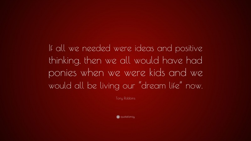 Tony Robbins Quote: “If all we needed were ideas and positive thinking, then we all would have had ponies when we were kids and we would all be living our “dream life” now.”