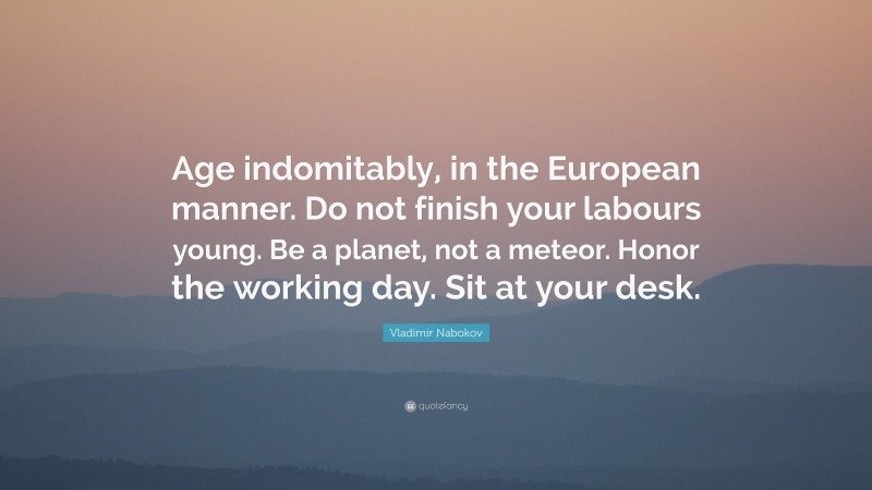 Vladimir Nabokov Quote: “Age indomitably, in the European manner. Do not finish your labours young. Be a planet, not a meteor. Honor the working day. Sit at your desk.”