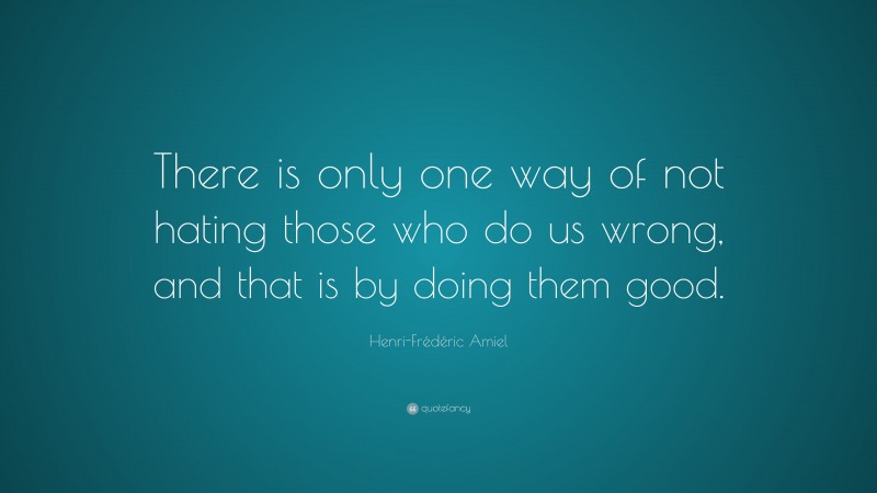 Henri-Frédéric Amiel Quote: “There is only one way of not hating those who do us wrong, and that is by doing them good.”