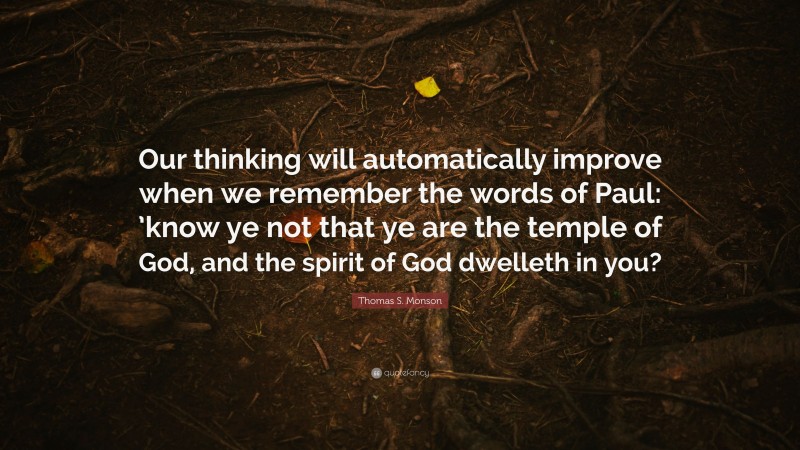 Thomas S. Monson Quote: “Our thinking will automatically improve when we remember the words of Paul: ’know ye not that ye are the temple of God, and the spirit of God dwelleth in you?”